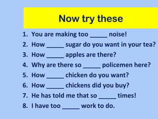 Now try these
1. You are making too _____ noise!
2. How _____ sugar do you want in your tea?
3. How _____ apples are there?
4. Why are there so _____ policemen here?
5. How _____ chicken do you want?
6. How _____ chickens did you buy?
7. He has told me that so _____ times!
8. I have too _____ work to do.
 