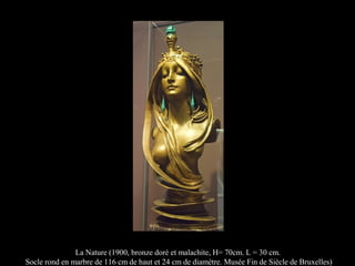 La Nature (1900, bronze doré et malachite, H= 70cm. L = 30 cm.
Socle rond en marbre de 116 cm de haut et 24 cm de diamètre. Musée Fin de Siècle de Bruxelles)
 