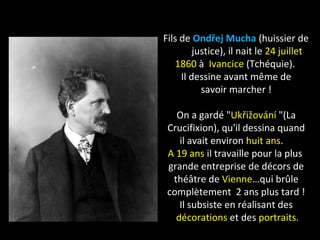 Fils de Ondřej Mucha (huissier de
justice), il nait le 24 juillet
1860 à Ivancice (Tchéquie).
Il dessine avant même de
savoir marcher !
On a gardé "Ukřižování "(La
Crucifixion), qu'il dessina quand
il avait environ huit ans.
A 19 ans il travaille pour la plus
grande entreprise de décors de
théâtre de Vienne…qui brûle
complètement 2 ans plus tard !
Il subsiste en réalisant des
décorations et des portraits.
 