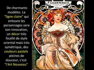 De charmants
modèles. La
"ligne claire" qui
entoure les
personnages sera
son innovation,
un décor très
fouillé de style
oriental mais très
symétrique, des
couleurs pastels
pleines de
douceur, c'est
"l'Art Nouveau"
 