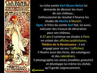 Le riche comte Karl Khuen-Belasi lui
demande de décorer les murs
de son château…
Enthousiasmé du résultat il finance les
études de Mucha à Munich.
Egon, le frère du comte Karl fait, lui aussi,
exécuter des travaux de décoration
pour son château.
A 27 ans il continue ses études à Paris
en créant des affiches publicitaires.
Théâtre de la Renaissance : il est
engagé pour six ans ! (affiches)
Il illustre aussi des livres, des catalogues
et des calendriers.
Il photographie ses amies (modèles gratuits!)
et développe lui-même les clichés
qu'il garde soigneusement.
 