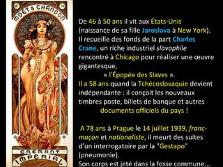De 46 à 50 ans il vit aux États-Unis
(naissance de sa fille Jaroslava à New York).
Il recueille des fonds de la part Charles
Crane, un riche industriel slavophile
rencontré à Chicago pour réaliser une œuvre
gigantesque,
« l'Épopée des Slaves ».
Il a 58 ans quand la Tchécoslovaquie devient
indépendante : il conçoit les nouveaux
timbres poste, billets de banque et autres
documents officiels du pays !
A 78 ans à Prague le 14 juillet 1939, franc-
maçon et nationaliste, il meurt des suites
d’un interrogatoire par la "Gestapo"
(pneumonie).
Son corps est jeté dans la fosse commune...
 