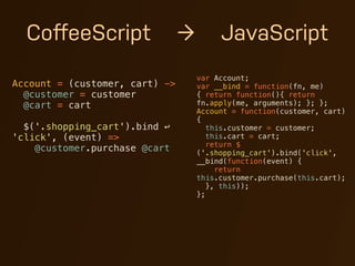 CoﬀeeScript                   →        JavaScript
                                    var Account;
Account = (customer, cart) ->       var __bind = function(fn, me)
  @customer = customer              { return function(){ return
  @cart = cart                      fn.apply(me, arguments); }; };
                                    Account = function(customer, cart)
                                    {
  $('.shopping_cart').bind ↩           this.customer = customer;
'click', (event) =>                    this.cart = cart;
                                       return $
    @customer.purchase @cart        ('.shopping_cart').bind('click',
                                    __bind(function(event) {
                                         return
                                    this.customer.purchase(this.cart);
                                       }, this));
                                    };
 