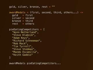 gold, silver, bronze, rest = ""

awardMedals = (first, second, third, others...) ->
  gold   = first
  silver = second
  bronze = third
  rest   = others

pieEatingCompetitors = [
  "Wynn Netherland",
  "Steve Klabnik",
  "Adam Keys",
  "Richard Schneeman",
  "Rob Mack",
  "Tim Tyrrell",
  "Steve Stedman",
  "Mando Escamilla",
  "Keith Gaddis"
]

awardMedals pieEatingCompetitors...
 