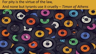 For pity is the virtue of the law,
And none but tyrants use it cruelly – Timon of Athens.
 
