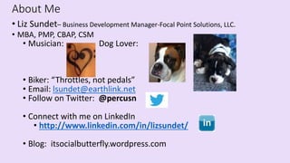 About Me
• Liz Sundet– Business Development Manager-Focal Point Solutions, LLC.
• MBA, PMP, CBAP, CSM
• Musician: Dog Lover:
• Biker: “Throttles, not pedals”
• Email: lsundet@earthlink.net
• Follow on Twitter: @percusn
• Connect with me on LinkedIn
• http://www.linkedin.com/in/lizsundet/
• Blog: itsocialbutterfly.wordpress.com
 