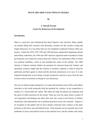 MUCH ADO ABOUT ELECTIONS IN NIGERIA


                                            By


                                   J. ‘Kayode Fayemi
                        Centre for Democracy & Development


Introduction


There is a pervasive and widespread fear about Nigeria’s next elections. Many pundits
are already filling their columns with doomsday scenarios for the country's young and
fragile democracy. In a way these fears are not completely misplaced if history offers any
lessons. Unlike the 1959, 1979, 1993 and 1999 elections, organised by departing colonial
and military authorities, the 1964 and 1983 elections organised under incumbent civilian
governments were marred by serious fraud and violence, the unfortunate effect of which
was political instability, which in turn heralded the return of the military. The 2003
election in Nigeria certainly harbors the potential for electoral fraud and violence and
doomsday scenarios might help the citizenry to maintain vigilance in order to keep the
politicians and their agents in check and the electoral commission on its toes. It is also
important though that we put things in proper perspective and move away from the near
exclusive focus on elections as though it were democracy.


One way to achieve proper perspective is to agree that elections across Africa and indeed,
elsewhere in the world commonly hold the potential for violence, as the competition is
usually of a ‘winner-takes-all’ nature. The stakes are high; the players are desperate and
the spoils of office enormous for the winner. There are very few states where a culture of
civil opposition and dialogue has taken firm root, due in part to the history of military
interference and authoritarian rule in political processes across the continent. Nigeria is
no exception to this pattern and we have already witnessed some violence in the party
primaries at the local, state and federal levels. Such episodes can be expected, due to the
multitude of causes and political actors at the national level, and the number and variety



                                                                                         1
 