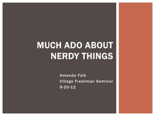 MUCH ADO ABOUT
  NERDY THINGS
    Amanda Folk
    Village Freshman Seminar
    9-20-12
 