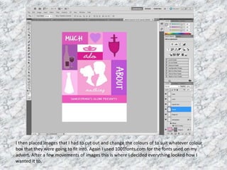 I then placed images that I had to cut out and change the colours of to suit whatever colour
box that they were going to fit into. Again I used 1001fonts.com for the fonts used on my
advert. After a few movements of images this is where I decided everything looked how I
wanted it to.
 