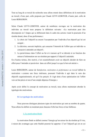 Tout au long de ce travail de recherche nous allons retenir deux définitions de la motivation
                                         au travail, d’une part, celle proposée par Claude LEVY-LEBOYER, d’autre part, celle de
                                         Louis BERGERON.


                                         Selon Claude LEVY-LEBOYER, auteur de nombreux ouvrages sur la motivation des
                                         individus au travail nous propose la définition suivante : «La motivation peut être
                                         décomposée en 3 étapes qui se définissent dans le cadre des actions visant la poursuite d’un
                                         résultat donné, donc d’une performance :
                                            1. Le choix de l’objectif ou encore l’acceptation par l’individu d’un objectif qui lui est
                                                assigné ;
                                            2. La décision, souvent implicite, qui concerne l’intensité de l’effort que cet individu va
                                                consacrer à atteindre cet objectif ;
dumas-00542732, version 1 - 3 Dec 2010




                                            3. La persévérance dans l’effort au fur et à mesure qu’il se déroule et en fonction des
                                                retours d’information sur ses résultats par rapport à l’objectif à atteindre.
                                         En d’autres termes, être motivé, c’est essentiellement avoir un objectif, décider de faire un
                                         effort pour l’atteindre et persévérer dans cet effort jusqu’à ce que le but soit atteint ».


                                         Louis BERGERON, auteur de Satisfaction, motivation et performance au travail définit la
                                         motivation : « comme une force intérieure, poussant l’individu à agir dans le sens des
                                         objectifs organisationnels, tel qu’il les perçoit. Il s’agit donc d’une optimisation de l’effort
                                         vers un but précis et non d’une simple dépense d’énergie.»


                                         Après avoir défini le concept de motivation au travail, nous allons maintenant aborder la
                                         typologie des motivations.


                                                B. La typologie des motivations


                                                Nous pouvons distinguer plusieurs types de motivation qui sont au nombre de quatre.
                                         Nous allons les définir en montrant pour chacune d’elle leur force et leur faiblesse.


                                                        1. La motivation finale


                                                La motivation finale se définit comme l’énergie qu’un acteur tire du résultat qu’il vise,
                                         à raison des avantages que cette finalité pourrait lui apporter. C’est l’objectif qui est en soi


                                                                                                                                       - 11 -
 