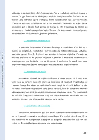 intéressant et qui nourrit son effort. Autrement dit, c’est le résultat qui compte, et rien que le
                                         résultat. Ce type de motivation reflète par exemple les entreprises voulant être leader sur un
                                         marché. Cette motivation a pour avantage de donner très rapidement lieu à de bons résultats.
                                         L’acteur se concentre exclusivement sur le but à atteindre. Cependant, un acteur motivé
                                         uniquement par le résultat final encoure un risque; en effet l’inquiétude du résultat est
                                         permanente et à l’arrivée peut produire le pire. De plus, cela peut engendrer des conséquences
                                         désastreuses tant sur le plan moral, juridique que humain.


                                                        2. La motivation instrumentale


                                                La motivation instrumentale s’intéresse davantage au savoir-faire, c’est l’art et la
                                         manière qui comptent. Le résultat étant l’expression de cette perfection technique. Ce type de
dumas-00542732, version 1 - 3 Dec 2010




                                         motivation permet donc de développer des solutions techniques originales, d’inventer de
                                         nouvelles méthodes ou des procédés originaux. Cependant la motivation instrumentale se
                                         préoccupant très peu du résultat, peut parfois amener à une lenteur du travail voire à une
                                         improductivité pouvant être très handicapante dans une structure organisationnelle.


                                                        3. La motivation de survie


                                                La motivation de survie est la plus visible dans le monde animal, car il s’agit avant
                                         toute chose de survivre; mais cette source de motivation est également présente chez les
                                         Hommes. Lorsque l’on adopte une motivation de survie on agit par nécessité. Celle-ci est utile
                                         car elle est très vive et oblige l’acteur à une grande efficacité, mais elle s’avère tout de même
                                         très stressante, brutale et parfois violente notamment en situation de guerre. Plus couramment,
                                         on rencontre ce type de comportement lorsqu’une entreprise démarre son activité; elle doit
                                         tout mettre en œuvre pour s’insérer et se maintenir sur le marché.


                                                        4. La motivation obsessionnelle


                                                La motivation obsessionnelle peut être définie comme une motivation radicalisée. Le
                                         but est l’essentiel et en devient une obsession quotidienne. Elle conduit à tous les sacrifices,
                                         nous la trouvons par exemple chez les religieux ou les sportifs de haut niveau. Elle peut dans
                                         certain cas devenir néfaste pour soi comme pour son entourage.



                                                                                                                                     - 12 -
 