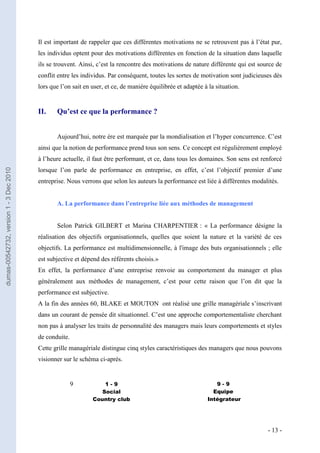 Il est important de rappeler que ces différentes motivations ne se retrouvent pas à l’état pur,
                                         les individus optent pour des motivations différentes en fonction de la situation dans laquelle
                                         ils se trouvent. Ainsi, c’est la rencontre des motivations de nature différente qui est source de
                                         conflit entre les individus. Par conséquent, toutes les sortes de motivation sont judicieuses dès
                                         lors que l’on sait en user, et ce, de manière équilibrée et adaptée à la situation.


                                         II.    Qu’est ce que la performance ?


                                                Aujourd’hui, notre ère est marquée par la mondialisation et l’hyper concurrence. C’est
                                         ainsi que la notion de performance prend tous son sens. Ce concept est régulièrement employé
                                         à l’heure actuelle, il faut être performant, et ce, dans tous les domaines. Son sens est renforcé
                                         lorsque l’on parle de performance en entreprise, en effet, c’est l’objectif premier d’une
dumas-00542732, version 1 - 3 Dec 2010




                                         entreprise. Nous verrons que selon les auteurs la performance est liée à différentes modalités.


                                                A. La performance dans l’entreprise liée aux méthodes de management


                                                Selon Patrick GILBERT et Marina CHARPENTIER : « La performance désigne la
                                         réalisation des objectifs organisationnels, quelles que soient la nature et la variété de ces
                                         objectifs. La performance est multidimensionnelle, à l'image des buts organisationnels ; elle
                                         est subjective et dépend des référents choisis.»
                                         En effet, la performance d’une entreprise renvoie au comportement du manager et plus
                                         généralement aux méthodes de management, c’est pour cette raison que l’on dit que la
                                         performance est subjective.
                                         A la fin des années 60, BLAKE et MOUTON ont réalisé une grille managériale s’inscrivant
                                         dans un courant de pensée dit situationnel. C’est une approche comportementaliste cherchant
                                         non pas à analyser les traits de personnalité des managers mais leurs comportements et styles
                                         de conduite.
                                         Cette grille managériale distingue cinq styles caractéristiques des managers que nous pouvons
                                         visionner sur le schéma ci-après.


                                                        9          1-9                                           9-9
                                                                  Social                                        Equipe
                                                               Country club                                   Intégrateur




                                                                                                                                    - 13 -
 