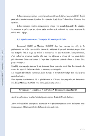 1. Les managers ayant un comportement orienté vers la tâche, la productivité. Ils ont
                                         pour préoccupation centrale, l’atteinte des objectifs. Il privilégie l’efficacité au détriment des
                                         relations.
                                                2. Les managers ayant un comportement orienté vers les relations entre les salariés.
                                         Le manager se préoccupe du climat social et cherche à maintenir de bonnes relations de
                                         travail dans l’équipe.


                                                B. La performance dans l’entreprise liée aux objectifs fixés


                                                Emmanuel MAIRE et Matthieu DUBOST dans leur ouvrage Les clés de la
                                         performance ont défini cette dernière comme « L’exigence de parvenir à ses fins propres. Une
dumas-00542732, version 1 - 3 Dec 2010




                                         fois l’objectif fixé, il s’agit de donner le meilleur de soi pour l’atteindre. Etre performant,
                                         c’est réaliser un projet de manière telle que vous dépassez le niveau où vous vous situiez
                                         précédemment. Dans tous les cas, il s’agit donc de poser un objectif valable et de tout faire
                                         pour l’atteindre.»
                                         En effet, pour certains auteurs, la performance d’une entreprise serait liée directement à la
                                         nature des objectifs fixés aux salariés et non au style managérial.
                                         Les objectifs doivent être réalisables, clairs et précis et doivent faire l’objet d’un suivi et d’un
                                         contrôle régulier.
                                         Une équation fondamentale de la performance a d’ailleurs été proposée par Emmanuel
                                         MAIRE et Matthieu DUBOST pour mieux cerner cette notion :


                                                      Performance = compétence X motivation X détermination des objectifs


                                         Ainsi, la performance résulte d’une juste combinaison de ces différents facteurs.


                                         Après avoir défini les concepts de motivation et de performance nous allons maintenant nous
                                         intéresser aux différentes théories de la motivation au travail.




                                                                                                                                       - 15 -
 