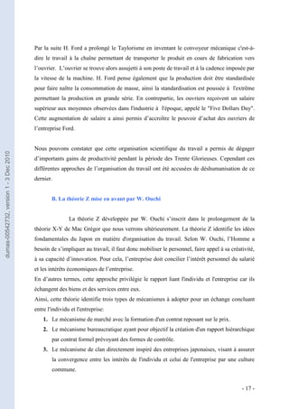 Par la suite H. Ford a prolongé le Taylorisme en inventant le convoyeur mécanique c'est-à-
                                         dire le travail à la chaîne permettant de transporter le produit en cours de fabrication vers
                                         l’ouvrier. L’ouvrier se trouve alors assujetti à son poste de travail et à la cadence imposée par
                                         la vitesse de la machine. H. Ford pense également que la production doit être standardisée
                                         pour faire naître la consommation de masse, ainsi la standardisation est poussée à l'extrême
                                         permettant la production en grande série. En contrepartie, les ouvriers reçoivent un salaire
                                         supérieur aux moyennes observées dans l'industrie à l'époque, appelé le "Five Dollars Day".
                                         Cette augmentation de salaire a ainsi permis d’accroître le pouvoir d’achat des ouvriers de
                                         l’entreprise Ford.


                                         Nous pouvons constater que cette organisation scientifique du travail a permis de dégager
dumas-00542732, version 1 - 3 Dec 2010




                                         d’importants gains de productivité pendant la période des Trente Glorieuses. Cependant ces
                                         différentes approches de l’organisation du travail ont été accusées de déshumanisation de ce
                                         dernier.


                                                 B. La théorie Z mise en avant par W. Ouchi


                                                         La théorie Z développée par W. Ouchi s’inscrit dans le prolongement de la
                                         théorie X-Y de Mac Grégor que nous verrons ultérieurement. La théorie Z identifie les idées
                                         fondamentales du Japon en matière d'organisation du travail. Selon W. Ouchi, l’Homme a
                                         besoin de s’impliquer au travail, il faut donc mobiliser le personnel, faire appel à sa créativité,
                                         à sa capacité d’innovation. Pour cela, l’entreprise doit concilier l’intérêt personnel du salarié
                                         et les intérêts économiques de l’entreprise.
                                         En d’autres termes, cette approche privilégie le rapport liant l'individu et l'entreprise car ils
                                         échangent des biens et des services entre eux.
                                         Ainsi, cette théorie identifie trois types de mécanismes à adopter pour un échange concluant
                                         entre l'individu et l'entreprise:
                                             1. Le mécanisme de marché avec la formation d'un contrat reposant sur le prix.
                                             2. Le mécanisme bureaucratique ayant pour objectif la création d'un rapport hiérarchique
                                                 par contrat formel prévoyant des formes de contrôle.
                                             3. Le mécanisme de clan directement inspiré des entreprises japonaises, visant à assurer
                                                 la convergence entre les intérêts de l'individu et celui de l'entreprise par une culture
                                                 commune.


                                                                                                                                      - 17 -
 