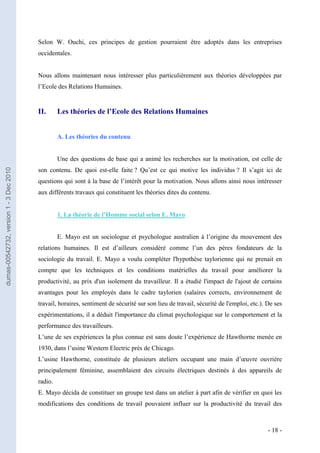 Selon W. Ouchi, ces principes de gestion pourraient être adoptés dans les entreprises
                                         occidentales.


                                         Nous allons maintenant nous intéresser plus particulièrement aux théories développées par
                                         l’Ecole des Relations Humaines.


                                         II.      Les théories de l’Ecole des Relations Humaines


                                                  A. Les théories du contenu


                                                  Une des questions de base qui a animé les recherches sur la motivation, est celle de
                                         son contenu. De quoi est-elle faite ? Qu’est ce qui motive les individus ? Il s’agit ici de
dumas-00542732, version 1 - 3 Dec 2010




                                         questions qui sont à la base de l’intérêt pour la motivation. Nous allons ainsi nous intéresser
                                         aux différents travaux qui constituent les théories dites du contenu.


                                                  1. La théorie de l’Homme social selon E. Mayo


                                                  E. Mayo est un sociologue et psychologue australien à l’origine du mouvement des
                                         relations humaines. Il est d’ailleurs considéré comme l’un des pères fondateurs de la
                                         sociologie du travail. E. Mayo a voulu compléter l'hypothèse taylorienne qui ne prenait en
                                         compte que les techniques et les conditions matérielles du travail pour améliorer la
                                         productivité, au prix d'un isolement du travailleur. Il a étudié l'impact de l'ajout de certains
                                         avantages pour les employés dans le cadre taylorien (salaires corrects, environnement de
                                         travail, horaires, sentiment de sécurité sur son lieu de travail, sécurité de l'emploi, etc.). De ses
                                         expérimentations, il a déduit l'importance du climat psychologique sur le comportement et la
                                         performance des travailleurs.
                                         L’une de ses expériences la plus connue est sans doute l’expérience de Hawthorne menée en
                                         1930, dans l’usine Western Electric près de Chicago.
                                         L’usine Hawthorne, constituée de plusieurs ateliers occupant une main d’œuvre ouvrière
                                         principalement féminine, assemblaient des circuits électriques destinés à des appareils de
                                         radio.
                                         E. Mayo décida de constituer un groupe test dans un atelier à part afin de vérifier en quoi les
                                         modifications des conditions de travail pouvaient influer sur la productivité du travail des



                                                                                                                                        - 18 -
 