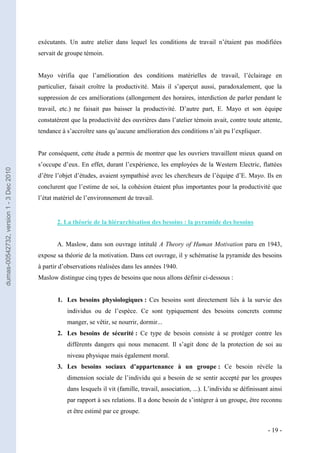 exécutants. Un autre atelier dans lequel les conditions de travail n’étaient pas modifiées
                                         servait de groupe témoin.


                                         Mayo vérifia que l’amélioration des conditions matérielles de travail, l’éclairage en
                                         particulier, faisait croître la productivité. Mais il s’aperçut aussi, paradoxalement, que la
                                         suppression de ces améliorations (allongement des horaires, interdiction de parler pendant le
                                         travail, etc.) ne faisait pas baisser la productivité. D’autre part, E. Mayo et son équipe
                                         constatèrent que la productivité des ouvrières dans l’atelier témoin avait, contre toute attente,
                                         tendance à s’accroître sans qu’aucune amélioration des conditions n’ait pu l’expliquer.


                                         Par conséquent, cette étude a permis de montrer que les ouvriers travaillent mieux quand on
                                         s’occupe d’eux. En effet, durant l’expérience, les employées de la Western Electric, flattées
dumas-00542732, version 1 - 3 Dec 2010




                                         d’être l’objet d’études, avaient sympathisé avec les chercheurs de l’équipe d’E. Mayo. Ils en
                                         conclurent que l’estime de soi, la cohésion étaient plus importantes pour la productivité que
                                         l’état matériel de l’environnement de travail.


                                                2. La théorie de la hiérarchisation des besoins : la pyramide des besoins


                                                A. Maslow, dans son ouvrage intitulé A Theory of Human Motivation paru en 1943,
                                         expose sa théorie de la motivation. Dans cet ouvrage, il y schématise la pyramide des besoins
                                         à partir d’observations réalisées dans les années 1940.
                                         Maslow distingue cinq types de besoins que nous allons définir ci-dessous :


                                                1. Les besoins physiologiques : Ces besoins sont directement liés à la survie des
                                                    individus ou de l’espèce. Ce sont typiquement des besoins concrets comme
                                                    manger, se vêtir, se nourrir, dormir...
                                                2. Les besoins de sécurité : Ce type de besoin consiste à se protéger contre les
                                                    différents dangers qui nous menacent. Il s’agit donc de la protection de soi au
                                                    niveau physique mais également moral.
                                                3. Les besoins sociaux d’appartenance à un groupe : Ce besoin révèle la
                                                    dimension sociale de l’individu qui a besoin de se sentir accepté par les groupes
                                                    dans lesquels il vit (famille, travail, association, ...). L’individu se définissant ainsi
                                                    par rapport à ses relations. Il a donc besoin de s’intégrer à un groupe, être reconnu
                                                    et être estimé par ce groupe.

                                                                                                                                        - 19 -
 