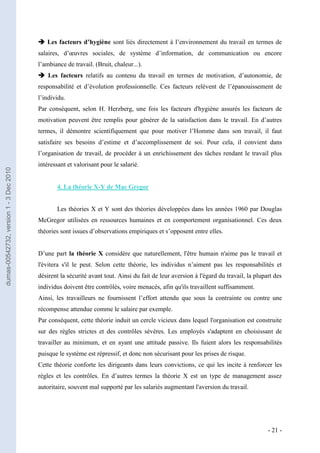  Les facteurs d’hygiène sont liés directement à l’environnement du travail en termes de
                                         salaires, d’œuvres sociales, de système d’information, de communication ou encore
                                         l’ambiance de travail. (Bruit, chaleur...).
                                          Les facteurs relatifs au contenu du travail en termes de motivation, d’autonomie, de
                                         responsabilité et d’évolution professionnelle. Ces facteurs relèvent de l’épanouissement de
                                         l’individu.
                                         Par conséquent, selon H. Herzberg, une fois les facteurs d'hygiène assurés les facteurs de
                                         motivation peuvent être remplis pour générer de la satisfaction dans le travail. En d’autres
                                         termes, il démontre scientifiquement que pour motiver l’Homme dans son travail, il faut
                                         satisfaire ses besoins d’estime et d’accomplissement de soi. Pour cela, il convient dans
                                         l’organisation de travail, de procéder à un enrichissement des tâches rendant le travail plus
                                         intéressant et valorisant pour le salarié.
dumas-00542732, version 1 - 3 Dec 2010




                                                4. La théorie X-Y de Mac Gregor


                                                Les théories X et Y sont des théories développées dans les années 1960 par Douglas
                                         McGregor utilisées en ressources humaines et en comportement organisationnel. Ces deux
                                         théories sont issues d’observations empiriques et s’opposent entre elles.


                                         D’une part la théorie X considère que naturellement, l'être humain n'aime pas le travail et
                                         l'évitera s'il le peut. Selon cette théorie, les individus n’aiment pas les responsabilités et
                                         désirent la sécurité avant tout. Ainsi du fait de leur aversion à l'égard du travail, la plupart des
                                         individus doivent être contrôlés, voire menacés, afin qu'ils travaillent suffisamment.
                                         Ainsi, les travailleurs ne fournissent l’effort attendu que sous la contrainte ou contre une
                                         récompense attendue comme le salaire par exemple.
                                         Par conséquent, cette théorie induit un cercle vicieux dans lequel l'organisation est construite
                                         sur des règles strictes et des contrôles sévères. Les employés s'adaptent en choisissant de
                                         travailler au minimum, et en ayant une attitude passive. Ils fuient alors les responsabilités
                                         puisque le système est répressif, et donc non sécurisant pour les prises de risque.
                                         Cette théorie conforte les dirigeants dans leurs convictions, ce qui les incite à renforcer les
                                         règles et les contrôles. En d’autres termes la théorie X est un type de management assez
                                         autoritaire, souvent mal supporté par les salariés augmentant l'aversion du travail.




                                                                                                                                       - 21 -
 