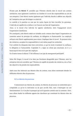 D’autre part, la théorie Y considère que l’Homme cherche dans le travail une certaine
                                         satisfaction, mais également à améliorer ses résultats et à avoir des responsabilités au sein de
                                         son entreprise. Cette théorie montre également que l’individu cherche à adhérer aux objectifs
                                         de l’entreprise ainsi que développer sa créativité.
                                         Le contrôle et la punition ne sont pas les seules façons de faire travailler les personnes.
                                         L'individu est capable de se réaliser si on l'associe aux buts de l'organisation.
                                         Ainsi, si le travail d’un individu lui apporte satisfaction, alors l'engagement envers
                                         l'organisation s'améliorera.
                                         Par conséquent, cette théorie induit un véritable cercle vertueux dans lequel l’organisation est
                                         construite autour de principes de confiance, de délégation et d'autocontrôle. Les employés
                                         utilisent cette liberté supplémentaire pour mieux s'impliquer dans le travail. Ils prennent alors
                                         des initiatives, acceptent les responsabilités et vont même jusqu'à les rechercher.
dumas-00542732, version 1 - 3 Dec 2010




                                         Ceci conforte les dirigeants dans leurs convictions, ce qui les incite à maintenir la confiance,
                                         la délégation et l'autocontrôle. Cependant il y règne un climat peu sécurisant, où il y a
                                         beaucoup de stress de la part des employés.
                                         En d’autres termes la théorie Y fait référence à un type de management participatif.


                                         Selon Mc Gregor, le travail n’est donc pas forcément désagréable pour l’Homme, ainsi les
                                         entreprises doivent considérer que l’Homme est capable de prendre des initiatives, de se fixer
                                         des objectifs et de prendre des responsabilités.


                                         Après nous être intéressés aux théories dites du contenu, nous allons maintenant aborder les
                                         différentes théories dites du processus.


                                                B. Les théories du processus


                                                Contrairement aux théories du contenu, les théories du processus ne recherchent pas à
                                         comprendre ce qu’est la motivation ou de quoi est-elle faite, mais s’interrogent sur son
                                         fonctionnement. Ce n’est plus le pourquoi qui est la question centrale mais le comment. Ainsi,
                                         nous allons étudier les différents apports des chercheurs qui constituent les théories dites du
                                         processus.




                                                                                                                                    - 22 -
 
