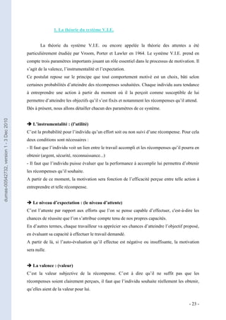 1. La théorie du système V.I.E.


                                                La théorie du système V.I.E. ou encore appelée la théorie des attentes a été
                                         particulièrement étudiée par Vroom, Porter et Lawler en 1964. Le système V.I.E. prend en
                                         compte trois paramètres importants jouant un rôle essentiel dans le processus de motivation. Il
                                         s’agit de la valence, l’instrumentalité et l’expectation.
                                         Ce postulat repose sur le principe que tout comportement motivé est un choix, bâti selon
                                         certaines probabilités d’atteindre des récompenses souhaitées. Chaque individu aura tendance
                                         à entreprendre une action à partir du moment où il la perçoit comme susceptible de lui
                                         permettre d’atteindre les objectifs qu’il s’est fixés et notamment les récompenses qu’il attend.
                                         Dès à présent, nous allons détailler chacun des paramètres de ce système.
dumas-00542732, version 1 - 3 Dec 2010




                                          L’instrumentalité : (l’utilité)
                                         C’est la probabilité pour l’individu qu’un effort soit ou non suivi d’une récompense. Pour cela
                                         deux conditions sont nécessaires :
                                         - Il faut que l’individu voit un lien entre le travail accompli et les récompenses qu’il pourra en
                                         obtenir (argent, sécurité, reconnaissance...)
                                         - Il faut que l’individu puisse évaluer que la performance à accomplir lui permettra d’obtenir
                                         les récompenses qu’il souhaite.
                                         A partir de ce moment, la motivation sera fonction de l’efficacité perçue entre telle action à
                                         entreprendre et telle récompense.


                                          Le niveau d’expectation : (le niveau d’attente)
                                         C’est l’attente par rapport aux efforts que l’on se pense capable d’effectuer, c'est-à-dire les
                                         chances de réussite que l’on s’attribue compte tenu de nos propres capacités.
                                         En d’autres termes, chaque travailleur va apprécier ses chances d’atteindre l’objectif proposé,
                                         en évaluant sa capacité à effectuer le travail demandé.
                                         A partir de là, si l’auto-évaluation qu’il effectue est négative ou insuffisante, la motivation
                                         sera nulle.


                                          La valence : (valeur)
                                         C’est la valeur subjective de la récompense. C’est à dire qu’il ne suffit pas que les
                                         récompenses soient clairement perçues, il faut que l’individu souhaite réellement les obtenir,
                                         qu’elles aient de la valeur pour lui.


                                                                                                                                     - 23 -
 
