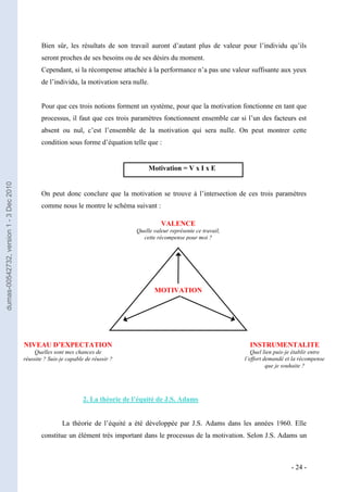 Bien sûr, les résultats de son travail auront d’autant plus de valeur pour l’individu qu’ils
                                                seront proches de ses besoins ou de ses désirs du moment.
                                                Cependant, si la récompense attachée à la performance n’a pas une valeur suffisante aux yeux
                                                de l’individu, la motivation sera nulle.


                                                Pour que ces trois notions forment un système, pour que la motivation fonctionne en tant que
                                                processus, il faut que ces trois paramètres fonctionnent ensemble car si l’un des facteurs est
                                                absent ou nul, c’est l’ensemble de la motivation qui sera nulle. On peut montrer cette
                                                condition sous forme d’équation telle que :


                                                                                          Motivation = V x I x E
dumas-00542732, version 1 - 3 Dec 2010




                                                On peut donc conclure que la motivation se trouve à l’intersection de ces trois paramètres
                                                comme nous le montre le schéma suivant :

                                                                                               VALENCE
                                                                                     Quelle valeur représente ce travail,
                                                                                       cette récompense pour moi ?




                                                                                            MOTIVATION




                                         NIVEAU D’EXPECTATION                                                                 INSTRUMENTALITE
                                             Quelles sont mes chances de                                                       Quel lien puis-je établir entre
                                         réussite ? Suis-je capable de réussir ?                                            l’effort demandé et la récompense
                                                                                                                                      que je souhaite ?




                                                                   2. La théorie de l’équité de J.S. Adams


                                                         La théorie de l’équité a été développée par J.S. Adams dans les années 1960. Elle
                                                constitue un élément très important dans le processus de la motivation. Selon J.S. Adams un



                                                                                                                                               - 24 -
 
