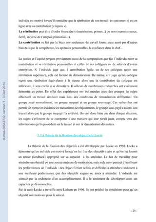 individu est motivé lorsqu’il considère que la rétribution de son travail (« outcomes ») est en
                                         ligne avec sa contribution (« inputs »).
                                         La rétribution peut être d’ordre financière (rémunération, primes...) ou non (reconnaissance,
                                         fierté, sécurité de l’emploi, promotion...).
                                         La contribution se fait par le biais non seulement du travail fourni mais aussi par d’autres
                                         biais tels que la compétence, les aptitudes personnelles, la confiance dans le chef...


                                         La justice et l’équité perçues proviennent aussi de la comparaison que fait l’individu entre sa
                                         contribution et sa rétribution personnelles et celles de ses collègues ou de salariés d’autres
                                         entreprises. Si l’individu juge que, à contribution égale, un de ses collègues reçoit une
                                         rétribution supérieure, cela est facteur de démotivation. De même, s’il juge qu’un collègue
                                         reçoit une rétribution équivalente à la sienne alors que la contribution du collègue est
dumas-00542732, version 1 - 3 Dec 2010




                                         inférieure, il sera enclin à se démotiver. D’ailleurs de nombreuses recherches ont clairement
                                         démontré ce point. En effet des expériences ont été menées avec des groupes de sujets
                                         effectuant un travail similaire mais dans des conditions de rémunération différentes : Un
                                         groupe payé normalement, un groupe surpayé et un groupe sous-payé. Ces recherches ont
                                         permis de mettre en évidence ce mécanisme de réajustement, le groupe sous-payé a ralenti son
                                         travail alors que le groupe surpayé l’a accéléré. On voit donc bien que dans chaque situation,
                                         les sujets s’efforcent de se comporter d’une manière qui leur paraît juste, compte tenu des
                                         informations qu’ils possèdent sur le travail et sur la rémunération des autres.


                                                        3. La théorie de la fixation des objectifs de Locke


                                                La théorie de la fixation des objectifs a été développée par Locke en 1968. Locke a
                                         démontré qu’un individu est motivé lorsqu’on lui fixe des objectifs clairs et qu’on lui fournit
                                         un retour (feedback) approprié sur sa capacité à les atteindre. Le fait de travailler pour
                                         atteindre un objectif est une source majeure de motivation, mais cela aussi permet d’améliorer
                                         les performances de l’individu : des objectifs bien définis et difficiles à atteindre conduisent à
                                         une meilleure performance que des objectifs vagues ou aisés à atteindre. L’individu est
                                         stimulé par la recherche d’un accomplissement. Il a le sentiment de développer ainsi ses
                                         capacités professionnelles.
                                         Par la suite Locke a travaillé avec Latham en 1990. Ils ont précisé les conditions pour qu’un
                                         objectif soit motivant pour le salarié.



                                                                                                                                     - 25 -
 