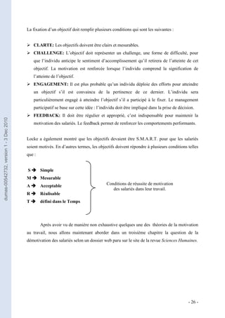 La fixation d’un objectif doit remplir plusieurs conditions qui sont les suivantes :


                                          CLARTE: Les objectifs doivent être clairs et mesurables.
                                          CHALLENGE: L’objectif doit représenter un challenge, une forme de difficulté, pour
                                            que l’individu anticipe le sentiment d’accomplissement qu’il retirera de l’atteinte de cet
                                            objectif. La motivation est renforcée lorsque l’individu comprend la signification de
                                            l’atteinte de l’objectif.
                                          ENGAGEMENT: Il est plus probable qu’un individu déploie des efforts pour atteindre
                                            un objectif s’il est convaincu de la pertinence de ce dernier. L’individu sera
                                            particulièrement engagé à atteindre l’objectif s’il a participé à le fixer. Le management
                                            participatif se base sur cette idée : l’individu doit être impliqué dans la prise de décision.
                                          FEEDBACK: Il doit être régulier et approprié, c’est indispensable pour maintenir la
dumas-00542732, version 1 - 3 Dec 2010




                                            motivation des salariés. Le feedback permet de renforcer les comportements performants.


                                         Locke a également montré que les objectifs devaient être S.M.A.R.T. pour que les salariés
                                         soient motivés. En d’autres termes, les objectifs doivent répondre à plusieurs conditions telles
                                         que :


                                         S  Simple
                                         M  Mesurable
                                         A  Acceptable                               Conditions de réussite de motivation
                                                                                         des salariés dans leur travail.
                                         R  Réalisable
                                         T  défini dans le Temps




                                                 Après avoir vu de manière non exhaustive quelques une des théories de la motivation
                                         au travail, nous allons maintenant aborder dans un troisième chapitre la question de la
                                         démotivation des salariés selon un dossier web paru sur le site de la revue Sciences Humaines.




                                                                                                                                      - 26 -
 