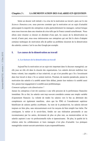 Chapitre 3 :          LA DEMOTIVATION DES SALARIES EN QUESTION


                                                Selon un dossier web intitulé « La crise de la motivation au travail » paru sur le site
                                         Sciences Humaines.com, nous pouvons constater que la motivation est un sujet d’actualité
                                         préoccupant la majorité des entreprises et plus particulièrement les managers; surtout lorsque
                                         nous nous trouvons dans une situation de crise telle que la France connaît actuellement. Nous
                                         allons ainsi résumer ce dossier en abordant d’une part, les causes de la démotivation au
                                         travail, d’autre part, nous nous intéresserons aux entreprises qui ont fait le choix d’adopter
                                         certaines techniques de motivation afin de pallier au problème récurrent de la démotivation
                                         des salariés; comme c’est le cas chez Google par exemple.


                                         I.     Les causes de la démotivation au travail
dumas-00542732, version 1 - 3 Dec 2010




                                                A. Les facteurs de la démotivation au travail


                                                Aujourd’hui la motivation est un sujet très important dans le discours managérial, car
                                         elle joue un rôle clé dans la réussite des organisations. Les salariés doivent mobiliser leur
                                         bonne volonté, leur empathie et leur créativité, ce qui n’est possible que s’ils s’investissent
                                         dans leur travail et donc s’ils se sentent motivés. Pourtant, de manière paradoxale, jamais la
                                         motivation des salariés n’a semblé autant faire défaut, jamais leur malaise n’a semblé aussi
                                         fort, jamais leur engagement n’a semblé aussi problématique.
                                         Comment expliquer cette démotivation ?
                                         Jamais les entreprises n’ont été soumises à une telle pression de la performance financière
                                         immédiate. De ce fait, les salariés sont trop souvent considérés comme une simple variable
                                         d’ajustement financier. La volonté de tendre les salaires vers le bas au détriment des
                                         compétences est également manifeste, alors que les PDG et l’encadrement supérieur
                                         bénéficient de salaires parfois exorbitants. Au nom de la productivité, les salariés doivent
                                         toujours en faire plus, sans nécessairement avoir les moyens de bien remplir leur tâche. Par
                                         conséquent, le métier et le savoir-faire, fondés sur une réalisation personnelle et une
                                         reconnaissance par les autres, deviennent de plus en plus rare, au moment-même où les
                                         salariés aspirent à une vie professionnelle riche et épanouissante. De plus, la qualité de la
                                         relation entre les collaborateurs et leurs managers n’est plus d’actualité. Les pratiques
                                         managériales restent souvent autoritaires et peu responsabilisantes.



                                                                                                                                  - 27 -
 