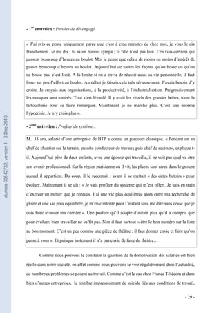 - 1er entretien : Paroles de désengagé


                                         « J’ai pris ce poste uniquement parce que c’est à cinq minutes de chez moi, je vous le dis
                                         franchement. Je me dis : tu as un bureau sympa ; ta fille n’est pas loin. J’en vois certains qui
                                         passent beaucoup d’heures au boulot. Moi je pense que cela a de moins en moins d’intérêt de
                                         passer beaucoup d’heures au boulot. Aujourd’hui de toutes les façons qu’on bosse ou qu’on
                                         ne bosse pas, c’est lissé. A la limite si on a envie de réussir aussi sa vie personnelle, il faut
                                         lisser un peu l’effort au boulot. Au début je faisais cela très sérieusement. J’avais besoin d’y
                                         croire. Je croyais aux organisations, à la productivité, à l’industrialisation. Progressivement
                                         les masques sont tombés. Tout s’est lézardé. Il y avait les rituels des grandes boîtes, toute la
                                         tartouillerie pour se faire remarquer. Maintenant je ne marche plus. C’est une énorme
                                         hypocrisie. Je n’y crois plus ».
dumas-00542732, version 1 - 3 Dec 2010




                                         - 2ème entretien : Profiter du système...

                                         M., 33 ans, salarié d’une entreprise de BTP a connu un parcours classique. « Pendant un an

                                         chef de chantier sur le terrain, ensuite conducteur de travaux puis chef de secteur», explique t-

                                         il. Aujourd’hui père de deux enfants, avec une épouse qui travaille, il ne voit pas quel va être

                                         son avenir professionnel. Sur la région parisienne où il vit, les places sont rares dans le groupe

                                         auquel il appartient. Du coup, il le reconnait : avant il se mettait « des dates butoirs » pour

                                         évoluer. Maintenant il se dit : « Je vais profiter du système qui m’est offert. Je suis en train

                                         d’exercer un métier que je connais. J’ai une vie plus équilibrée alors entre ma recherche de

                                         gloire et une vie plus équilibrée, je m’en contente pour l’instant sans me dire sans cesse que je

                                         dois faire avancer ma carrière ». Une posture qu’il adopte d’autant plus qu’il a compris que

                                         pour évoluer, bien travailler ne suffit pas. Non il faut surtout « être le bon numéro sur la liste

                                         au bon moment. C’est un peu comme une pièce de théâtre : il faut donner envie et faire qu’on

                                         pense à vous ». Et puisque justement il n’a pas envie de faire du théâtre…


                                                Comme nous pouvons le constater la question de la démotivation des salariés est bien

                                         réelle dans notre société, en effet comme nous pouvons le voir régulièrement dans l’actualité,

                                         de nombreux problèmes se posent au travail. Comme c’est le cas chez France Télécom et dans

                                         bien d’autres entreprises, le nombre impressionnant de suicide liés aux conditions de travail,


                                                                                                                                     - 29 -
 