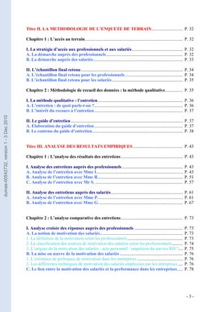 Titre II. LA METHODOLOGIE DE L’ENQUETE DE TERRAIN ............................ P. 32

                                         Chapitre 1 : L’accès au terrain ........................................................................................ P. 32

                                         I. La stratégie d’accès aux professionnels et aux salariés .............................................. P. 32
                                         A. La démarche auprès des professionnels ..................................................................... P. 32
                                         B. La démarche auprès des salariés ................................................................................. P. 33

                                         II. L’échantillon final retenu ............................................................................................ P. 34
                                         A. L’échantillon final retenu pour les professionnels .................................................... P. 34
                                         B. L’échantillon final retenu pour les salariés ................................................................ P. 35

                                         Chapitre 2 : Méthodologie de recueil des données : la méthode qualitative ................ P. 35

                                         I. La méthode qualitative : l’entretien ............................................................................. P. 36
                                         A. L’entretien : de quoi parle-t-on ? ................................................................................ P. 36
                                         B. L’intérêt du recours à l’entretien ................................................................................ P. 37
dumas-00542732, version 1 - 3 Dec 2010




                                         II. Le guide d’entretien ..................................................................................................... P. 37
                                         A. Elaboration du guide d’entretien ................................................................................ P. 37
                                         B. Le contenu du guide d’entretien .................................................................................. P. 38


                                         Titre III. ANALYSE DES RESULTATS EMPIRIQUES ............................................. P. 43

                                         Chapitre 1 : L’analyse des résultats des entretiens ........................................................ P. 43

                                         I. Analyse des entretiens auprès des professionnels .......................................................                 P. 43
                                         A. Analyse de l’entretien avec Mme L.............................................................................           P. 43
                                         B. Analyse de l’entretien avec Mme R.............................................................................           P. 51
                                         C. Analyse de l’entretien avec Mr S. ...............................................................................        P. 57

                                         II. Analyse des entretiens auprès des salariés ................................................................. P. 61
                                         A. Analyse de l’entretien avec Mme P. ............................................................................ P. 61
                                         B. Analyse de l’entretien avec Mme G. ........................................................................... P. 67


                                         Chapitre 2 : L’analyse comparative des entretiens ........................................................ P. 73

                                         I. Analyse croisée des réponses auprès des professionnels ............................................                      P. 73
                                         A. La notion de motivation des salariés...........................................................................          P. 73
                                         1. La définition de la motivation selon les professionnels ..................................................               P. 73
                                         2. La classification des sources de motivation des salariés selon les professionnels ..........                             P. 74
                                         3. L’origine de la motivation des salariés : acte personnel / impulsion du service RH ?....                                 P. 75
                                         B. La mise en œuvre de la motivation des salariés .........................................................                 P. 76
                                         1. L’existence de politiques de motivation dans les entreprises .........................................                   P. 76
                                         2. Les différentes techniques de motivation des salariés employées par les entreprises ....                                 P. 76
                                         C. Le lien entre la motivation des salariés et la performance dans les entreprises .....                                    P. 78




                                                                                                                                                                       -3-
 