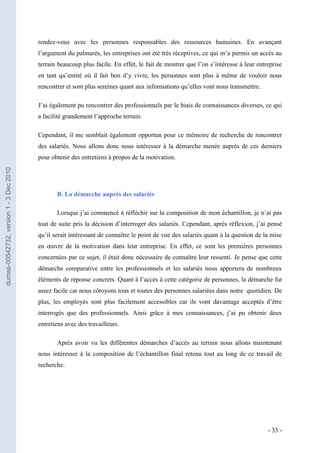 rendez-vous avec les personnes responsables des ressources humaines. En avançant
                                         l’argument du palmarès, les entreprises ont été très réceptives, ce qui m’a permis un accès au
                                         terrain beaucoup plus facile. En effet, le fait de montrer que l’on s’intéresse à leur entreprise
                                         en tant qu’entité où il fait bon d’y vivre, les personnes sont plus à même de vouloir nous
                                         rencontrer et sont plus sereines quant aux informations qu’elles vont nous transmettre.

                                         J’ai également pu rencontrer des professionnels par le biais de connaissances diverses, ce qui
                                         a facilité grandement l’approche terrain.

                                         Cependant, il me semblait également opportun pour ce mémoire de recherche de rencontrer
                                         des salariés. Nous allons donc nous intéresser à la démarche menée auprès de ces derniers
                                         pour obtenir des entretiens à propos de la motivation.
dumas-00542732, version 1 - 3 Dec 2010




                                                B. La démarche auprès des salariés

                                                Lorsque j’ai commencé à réfléchir sur la composition de mon échantillon, je n’ai pas
                                         tout de suite pris la décision d’interroger des salariés. Cependant, après réflexion, j’ai pensé
                                         qu’il serait intéressant de connaître le point de vue des salariés quant à la question de la mise
                                         en œuvre de la motivation dans leur entreprise. En effet, ce sont les premières personnes
                                         concernées par ce sujet, il était donc nécessaire de connaître leur ressenti. Je pense que cette
                                         démarche comparative entre les professionnels et les salariés nous apportera de nombreux
                                         éléments de réponse concrets. Quant à l’accès à cette catégorie de personnes, la démarche fut
                                         assez facile car nous côtoyons tous et toutes des personnes salariées dans notre quotidien. De
                                         plus, les employés sont plus facilement accessibles car ils vont davantage acceptés d’être
                                         interrogés que des professionnels. Ainsi grâce à mes connaissances, j’ai pu obtenir deux
                                         entretiens avec des travailleurs.

                                                Après avoir vu les différentes démarches d’accès au terrain nous allons maintenant
                                         nous intéresser à la composition de l’échantillon final retenu tout au long de ce travail de
                                         recherche.




                                                                                                                                    - 33 -
 