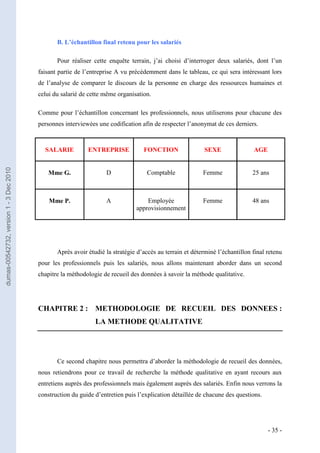 B. L’échantillon final retenu pour les salariés

                                                Pour réaliser cette enquête terrain, j’ai choisi d’interroger deux salariés, dont l’un
                                         faisant partie de l’entreprise A vu précédemment dans le tableau, ce qui sera intéressant lors
                                         de l’analyse de comparer le discours de la personne en charge des ressources humaines et
                                         celui du salarié de cette même organisation.

                                         Comme pour l’échantillon concernant les professionnels, nous utiliserons pour chacune des
                                         personnes interviewées une codification afin de respecter l’anonymat de ces derniers.



                                           SALARIE          ENTREPRISE            FONCTION                SEXE                AGE
dumas-00542732, version 1 - 3 Dec 2010




                                             Mme G.                D               Comptable              Femme               25 ans



                                             Mme P.                A               Employée               Femme               48 ans
                                                                               approvisionnement




                                                Après avoir étudié la stratégie d’accès au terrain et déterminé l’échantillon final retenu
                                         pour les professionnels puis les salariés, nous allons maintenant aborder dans un second
                                         chapitre la méthodologie de recueil des données à savoir la méthode qualitative.




                                         CHAPITRE 2 : METHODOLOGIE DE RECUEIL DES DONNEES :
                                                               LA METHODE QUALITATIVE




                                                Ce second chapitre nous permettra d’aborder la méthodologie de recueil des données,
                                         nous retiendrons pour ce travail de recherche la méthode qualitative en ayant recours aux
                                         entretiens auprès des professionnels mais également auprès des salariés. Enfin nous verrons la
                                         construction du guide d’entretien puis l’explication détaillée de chacune des questions.




                                                                                                                                    - 35 -
 