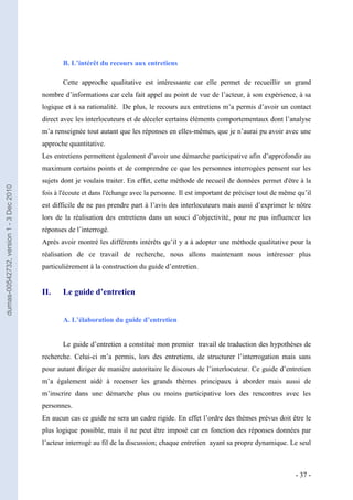 B. L’intérêt du recours aux entretiens

                                                Cette approche qualitative est intéressante car elle permet de recueillir un grand
                                         nombre d’informations car cela fait appel au point de vue de l’acteur, à son expérience, à sa
                                         logique et à sa rationalité. De plus, le recours aux entretiens m’a permis d’avoir un contact
                                         direct avec les interlocuteurs et de déceler certains éléments comportementaux dont l’analyse
                                         m’a renseignée tout autant que les réponses en elles-mêmes, que je n’aurai pu avoir avec une
                                         approche quantitative.
                                         Les entretiens permettent également d’avoir une démarche participative afin d’approfondir au
                                         maximum certains points et de comprendre ce que les personnes interrogées pensent sur les
                                         sujets dont je voulais traiter. En effet, cette méthode de recueil de données permet d'être à la
dumas-00542732, version 1 - 3 Dec 2010




                                         fois à l'écoute et dans l'échange avec la personne. Il est important de préciser tout de même qu’il
                                         est difficile de ne pas prendre part à l’avis des interlocuteurs mais aussi d’exprimer le nôtre
                                         lors de la réalisation des entretiens dans un souci d’objectivité, pour ne pas influencer les
                                         réponses de l’interrogé.
                                         Après avoir montré les différents intérêts qu’il y a à adopter une méthode qualitative pour la
                                         réalisation de ce travail de recherche, nous allons maintenant nous intéresser plus
                                         particulièrement à la construction du guide d’entretien.


                                         II.    Le guide d’entretien


                                                A. L’élaboration du guide d’entretien


                                                Le guide d’entretien a constitué mon premier travail de traduction des hypothèses de
                                         recherche. Celui-ci m’a permis, lors des entretiens, de structurer l’interrogation mais sans
                                         pour autant diriger de manière autoritaire le discours de l’interlocuteur. Ce guide d’entretien
                                         m’a également aidé à recenser les grands thèmes principaux à aborder mais aussi de
                                         m’inscrire dans une démarche plus ou moins participative lors des rencontres avec les
                                         personnes.
                                         En aucun cas ce guide ne sera un cadre rigide. En effet l’ordre des thèmes prévus doit être le
                                         plus logique possible, mais il ne peut être imposé car en fonction des réponses données par
                                         l’acteur interrogé au fil de la discussion; chaque entretien ayant sa propre dynamique. Le seul



                                                                                                                                      - 37 -
 
