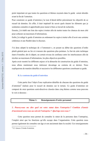 point important est que toutes les questions et thèmes recensés dans le guide soient abordés
                                         avant la fin de l’entretien.
                                         Pour construire ce guide d’entretien j’ai tout d’abord défini précisément les objectifs de ce
                                         recueil de données. En effet, il était impératif de savoir quels étaient les éléments que je
                                         souhaitais connaître et approfondir pour mener à bien ce travail de recherche.
                                         Ensuite, j’ai établi une liste des sujets à traiter afin de mettre toutes les chances de mon côté
                                         pour collecter un maximum d’informations.
                                         Enfin j’ai rédigé le guide d’entretien en ordonnant les sujets à traiter afin d’avoir une certaine
                                         cohérence et une fluidité dans le discours.


                                         J’ai donc adopté la technique de « l’entonnoir », en posant au début des questions d’ordre
                                         plutôt général puis au fur et à mesure des questions plus pointues. Le but de cette technique
dumas-00542732, version 1 - 3 Dec 2010




                                         étant d’installer, dès le départ, un certain niveau de confiance entre les interlocuteurs afin de
                                         récolter un maximum d’informations, les plus objectives possibles.
                                         Après avoir montré les différents enjeux et la démarche de construction du guide d’entretien,
                                         nous allons maintenant nous intéresser davantage au contenu de ce dernier. Nous
                                         expliquerons de manière détaillée et successive les différentes questions constituant ce guide.


                                                    B. Le contenu du guide d’entretien


                                                    Cette partie fera l’objet d’une explication détaillée de chacune des questions du guide
                                         d’entretien4 réalisée pour le recueil de données sur le terrain. Ce guide d’entretien est
                                         composé de onze questions semi-directives classées dans cinq thèmes comme nous pouvons
                                         le voir ci-dessous :


                                                                   Thème 1:     Renseignements d’ordre personnel


                                         1. Pouvez-vous me dire quel est votre statut dans l’entreprise ? Combien d’année
                                         d’ancienneté avez-vous au sein de l’entreprise ? Quel âge avez-vous ?

                                                    Cette question nous permet de connaître le statut de la personne dans l’entreprise,
                                         l’emploi ainsi que les fonctions qu’elle occupe dans l’organisation. Cette question nous
                                         permet également de connaître son âge et son ancienneté dans la société. Ces renseignements
                                         4
                                             Cf. Annexe 2 Guide d’entretien


                                                                                                                                     - 38 -
 