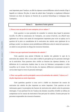 sont importants pour l’analyse; en effet les réponses seront différentes selon la tranche d’âge à
                                         laquelle on s’adresse. De plus, le statut du salarié dans l’entreprise va également influencer
                                         fortement ses choix de réponse en fonction de sa position hiérarchique et stratégique dans
                                         l’entreprise.


                                                                   Thème 2 :      Questions d’ordre général


                                         2. Pouvez-vous me parler de votre entreprise, de ses valeurs ?

                                                 Cette question va nous permettre de connaître le contexte dans lequel la personne
                                         travaille. En effet la connaissance de l’entreprise, son secteur d’activité, son effectif mais
                                         également ses valeurs sont autant de renseignement importants pour avoir un aperçu sur la
                                         question de la prise en considération de la motivation des salariés mais également de sa
dumas-00542732, version 1 - 3 Dec 2010




                                         politique sociale. Les réponses seront probablement différentes selon le statut de la personne :
                                         un salarié ou une personne en charge des ressources humaines.


                                         3. Selon vous que représente la motivation des salariés ?

                                                 Cette question nous permet d’aborder de manière très générale le sujet de la
                                         motivation des salariés. Elle va nous aider à définir la perception qu’à la personne interrogée
                                         sur la motivation. Nous pourrons alors vérifier en fonction des réponses données, si les
                                         définitions de la motivation étudiées dans la revue de littérature correspondent à celles
                                         recueillies sur le terrain. Une fois de plus, les réponses différeront certainement suivant le
                                         service dans lequel se trouve la personne interrogée.


                                         4. Pour vous quelles sont les principales sources de motivation des salariés ? (classez en 5
                                         du plus important au moins important).

                                                 Cette quatrième question va nous servir à établir un classement des sources de
                                         motivation des salariés du plus important au moins important. Cette question est très
                                         intéressante quant à la perception des facteurs de motivation des salariés selon les personnes
                                         interrogées. Il sera pertinent lors de l’analyse des données recueillies d’établir un tableau de
                                         comparaison sur les sources de motivation d’une part pour les salariés, d’autres part pour les
                                         personnes responsables des ressources humaines.




                                                                                                                                    - 39 -
 