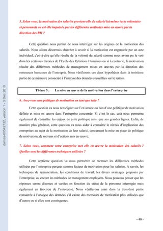 5. Selon vous, la motivation des salariés provient-elle du salarié lui-même (acte volontaire
                                         et personnel) ou est elle impulsée par les différentes méthodes mise en œuvre par la
                                         direction des RH ?


                                                Cette question nous permet de nous interroger sur les origines de la motivation des
                                         salariés. Nous allons désormais chercher à savoir si la motivation est engendrée par un acte
                                         individuel, c'est-à-dire qu’elle résulte de la volonté du salarié comme nous avons pu le voir
                                         dans les certaines théories de l’Ecole des Relations Humaines ou si à contrario, la motivation
                                         résulte des différentes méthodes de management mises en œuvres par la direction des
                                         ressources humaines de l’entrepris. Nous vérifierons ces deux hypothèses dans la troisième
                                         partie de ce mémoire consacrée à l’analyse des données recueillies sur le terrain.
dumas-00542732, version 1 - 3 Dec 2010




                                                     Thème 3 :       La mise en œuvre de la motivation dans l’entreprise


                                         6. Avez-vous une politique de motivation en tant que telle ?

                                                Cette question va nous renseigner sur l’existence ou non d’une politique de motivation
                                         définie et mise en œuvre dans l’entreprise concernée. Si c’est le cas, cela nous permettra
                                         également de connaître les enjeux de cette politique ainsi que ses grandes lignes. Enfin, de
                                         manière plus générale, cette question va nous aider à connaître le niveau d’implication des
                                         entreprises au sujet de la motivation de leur salarié, concernant la mise en place de politique
                                         de motivation, de moyens et d’actions mis en œuvre.

                                         7. Selon vous, comment votre entreprise met elle en œuvre la motivation des salariés ?
                                         Quelles sont les différentes techniques utilisées ?

                                                Cette septième question va nous permettre de recenser les différentes méthodes
                                         utilisées par l’entreprise perçues comme facteur de motivation pour les salariés. A savoir, les
                                         techniques de rémunération, les conditions de travail, les divers avantages proposés par
                                         l’entreprise, ou encore les méthodes de management employées. Nous pouvons penser que les
                                         réponses seront diverses et variées en fonction du statut de la personne interrogée mais
                                         également en fonction de l’entreprise. Nous vérifierons ainsi dans la troisième partie
                                         consacrée à l’analyse des données s’il existe des méthodes de motivation plus utilisées que
                                         d’autres ou si elles sont contingentes.




                                                                                                                                  - 40 -
 