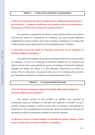 Thème 4 :      Le lien entre la motivation et la performance



                                         8. Selon vous la motivation des salariés entraîne-t-elle un véritable levier de performance
                                         pour l’entreprise ? Comment se traduit dans votre entreprise ce lien entre la motivation et
                                         la performance ? Pouvez-vous me donner des exemples concrets ?


                                                Cette question va nous permettre de mettre en avant l’existence du lien ou non entre la
                                         motivation des salariés et la performance de l’entreprise. Cela nous permettra également
                                         d’appréhender de manière concrète, par le biais d’exemples, d’indicateurs et la manière dont
                                         la motivation des salariés entraîne un réel levier de performance pour l’entreprise.

                                         9. Vous-même en tant que salarié de l’entreprise, pensez-vous que les techniques de
dumas-00542732, version 1 - 3 Dec 2010




                                         motivation employées sont efficaces ?

                                                Cette question fait référence au ressenti de la personne interviewée en tant que salarié
                                         de l’entreprise, à savoir si les techniques de motivation adoptées par son entreprise sont
                                         efficaces ou non. Cela va nous permettre de savoir si ces techniques de motivation employées
                                         répondent aux attentes des salariés et si elles permettent effectivement de motiver ces
                                         derniers. Dans le même temps, nous pourrons alors savoir si les techniques mises en œuvre
                                         par l’organisation engendrent un véritable levier de performance pour celle-ci.


                                                                 Thème 5 :      L’avis personnel de l’interrogé


                                         10. Si vous étiez la seule personne à décider de la politique RH, quelles techniques de
                                         motivation adopteriez vous et pourquoi ?


                                                Cette dixième question va nous permettre de connaître l’avis personnel de
                                         l’interlocuteur quant aux techniques de motivation qu’il adopterait s’il décidait seul de la
                                         politique ressources humaines à mettre en œuvre dans son entreprise. Cette question est
                                         intéressante car elle va probablement nous donner des réponses très différentes selon que l’on
                                         interrogera un salarié ou une personne en charge des ressources humaines.


                                         11. Que pensez-vous des nouvelles techniques de motivation des salariés atypiques ? (salles
                                         de sport, salle de repos et de détente, séminaires, conciergerie).

                                                                                                                                   - 41 -
 