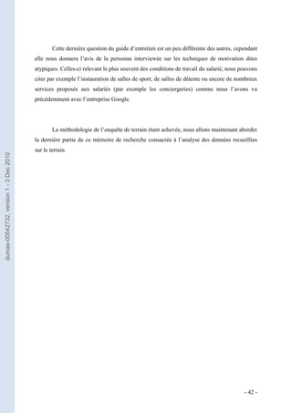 Cette dernière question du guide d’entretien est un peu différente des autres, cependant
                                         elle nous donnera l’avis de la personne interviewée sur les techniques de motivation dites
                                         atypiques. Celles-ci relevant le plus souvent des conditions de travail du salarié, nous pouvons
                                         citer par exemple l’instauration de salles de sport, de salles de détente ou encore de nombreux
                                         services proposés aux salariés (par exemple les conciergeries) comme nous l’avons vu
                                         précédemment avec l’entreprise Google.




                                                 La méthodologie de l’enquête de terrain étant achevée, nous allons maintenant aborder
                                         la dernière partie de ce mémoire de recherche consacrée à l’analyse des données recueillies
                                         sur le terrain.
dumas-00542732, version 1 - 3 Dec 2010




                                                                                                                                   - 42 -
 
