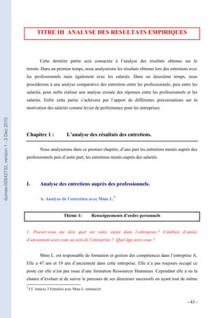 TITRE III ANALYSE DES RESULTATS EMPIRIQUES



                                                    Cette dernière partie sera consacrée à l’analyse des résultats obtenus sur le
                                         terrain. Dans un premier temps, nous analyserons les résultats obtenus lors des entretiens avec
                                         les professionnels mais également avec les salariés. Dans un deuxième temps, nous
                                         procéderons à une analyse comparative des entretiens entre les professionnels, puis entre les
                                         salariés, pour enfin réaliser une analyse croisée des réponses entre les professionnels et les
                                         salariés. Enfin cette partie s’achèvera par l’apport de différentes préconisations sur la
                                         motivation des salariés comme levier de performance pour les entreprises.
dumas-00542732, version 1 - 3 Dec 2010




                                         Chapitre 1 :                L’analyse des résultats des entretiens.

                                                    Nous analyserons dans ce premier chapitre, d’une part les entretiens menés auprès des
                                         professionnels puis d’autre part, les entretiens menés auprès des salariés.




                                         I.         Analyse des entretiens auprès des professionnels.

                                                    A. Analyse de l’entretien avec Mme L.5


                                                                   Thème 1:          Renseignements d’ordre personnels


                                         1. Pouvez-vous me dire quel est votre statut dans l’entreprise ? Combien d’année
                                         d’ancienneté avez-vous au sein de l’entreprise ? Quel âge avez-vous ?


                                                    Mme L. est responsable de formation et gestion des compétences dans l’entreprise A.
                                         Elle a 47 ans et 19 ans d’ancienneté dans cette entreprise. Elle n’a pas toujours occupé ce
                                         poste car elle n’est pas issue d’une formation Ressources Humaines. Cependant elle a eu la
                                         chance d’évoluer et de suivre le parcours de ses directeurs successifs en ayant tout de même
                                         5
                                             Cf. Annexe 3 Entretien avec Mme L. retranscrit


                                                                                                                                   - 43 -
 