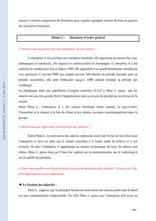 recours à certains organismes de formation pour acquérir quelques notions de base en gestion
                                         des ressources humaines.


                                                                    Thème 2 :     Questions d’ordre général


                                         2. Pouvez vous me parlez de votre entreprise, de ses valeurs ?

                                                L’entreprise A est à la base une entreprise familiale, elle appartient au secteur des vins,
                                         champagnes et spiritueux, elle négocie et commercialise le champagne. L’entreprise A a été
                                         rachetée de nombreuses fois et depuis 2005 elle appartient à un grand distributeur mondial de
                                         vins spiritueux. C’est une PME qui compte environ 380 salariés en période normale, puis en
                                         période saisonnière, elle peut embaucher jusqu’à 1000 salariés pendant la période des
dumas-00542732, version 1 - 3 Dec 2010




                                         vendanges.
                                         Le champagne étant une appellation d’origine contrôlée (A.O.C.), Mme L. pense que les
                                         salariés ont une très grande fierté d’appartenance tant au niveau du produit qu’au niveau de la
                                         société.
                                         Selon Mme L., l’entreprise A a des valeurs familiales fortes comme, la convivialité,
                                         l’honnêteté et le respect à la fois du client et des salariés promues systématiquement dans le
                                         groupe.

                                         3. Selon vous que représente la motivation des salariés ?

                                                Selon Mme L. la motivation des salariés représente avant tout le fait de travailler pour
                                         l’entreprise et faire en sorte que le salarié contribue à la bonne santé de celle-ci et à son
                                         avancée. De plus l’entreprise A appartenant au secteur économique du luxe, les places sont
                                         chères, Mme L. pense donc qu’il faut être vigilant sur la communication, sur le marketing et
                                         sur la qualité des produits.


                                         4. Pour vous quelles sont les principales sources de motivation des salariés ? (classez en 5 du
                                         plus important au moins important).


                                          La fixation des objectifs :
                                                Mme L. suppose que le principal facteur de motivation des salariés porte tout d’abord
                                         sur une communication irréprochable. En effet Mme L. pense que l’entreprise doit avoir un



                                                                                                                                     - 44 -
 