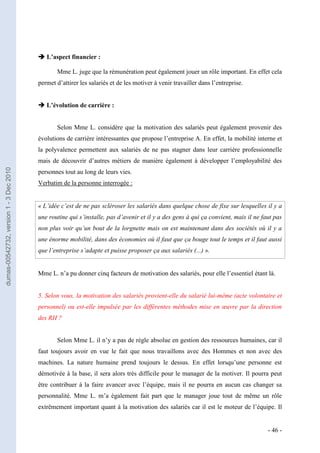  L’aspect financier :

                                                Mme L. juge que la rémunération peut également jouer un rôle important. En effet cela
                                         permet d’attirer les salariés et de les motiver à venir travailler dans l’entreprise.


                                          L’évolution de carrière :


                                                Selon Mme L. considère que la motivation des salariés peut également provenir des
                                         évolutions de carrière intéressantes que propose l’entreprise A. En effet, la mobilité interne et
                                         la polyvalence permettent aux salariés de ne pas stagner dans leur carrière professionnelle
                                         mais de découvrir d’autres métiers de manière également à développer l’employabilité des
dumas-00542732, version 1 - 3 Dec 2010




                                         personnes tout au long de leurs vies.
                                         Verbatim de la personne interrogée :


                                         « L’idée c’est de ne pas scléroser les salariés dans quelque chose de fixe sur lesquelles il y a
                                         une routine qui s’installe, pas d’avenir et il y a des gens à qui ça convient, mais il ne faut pas
                                         non plus voir qu’un bout de la lorgnette mais on est maintenant dans des sociétés où il y a
                                         une énorme mobilité, dans des économies où il faut que ça bouge tout le temps et il faut aussi
                                         que l’entreprise s’adapte et puisse proposer ça aux salariés (...) ».


                                         Mme L. n’a pu donner cinq facteurs de motivation des salariés, pour elle l’essentiel étant là.


                                         5. Selon vous, la motivation des salariés provient-elle du salarié lui-même (acte volontaire et
                                         personnel) ou est-elle impulsée par les différentes méthodes mise en œuvre par la direction
                                         des RH ?


                                                Selon Mme L. il n’y a pas de règle absolue en gestion des ressources humaines, car il
                                         faut toujours avoir en vue le fait que nous travaillons avec des Hommes et non avec des
                                         machines. La nature humaine prend toujours le dessus. En effet lorsqu’une personne est
                                         démotivée à la base, il sera alors très difficile pour le manager de la motiver. Il pourra peut
                                         être contribuer à la faire avancer avec l’équipe, mais il ne pourra en aucun cas changer sa
                                         personnalité. Mme L. m’a également fait part que le manager joue tout de même un rôle
                                         extrêmement important quant à la motivation des salariés car il est le moteur de l’équipe. Il


                                                                                                                                     - 46 -
 