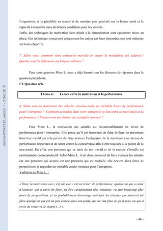 l’ergonomie et la pénibilité au travail et de manière plus générale sur la bonne santé et la
                                         capacité à travailler dans de bonnes conditions pour les salariés.
                                         Enfin, des techniques de motivation liées plutôt à la rémunération sont également mises en
                                         place. Ces techniques concernent uniquement les cadres car leurs rémunérations sont indexées
                                         sur leurs objectifs.


                                         7. Selon vous, comment votre entreprise met-elle en œuvre la motivation des salariés ?
                                         Quelles sont les différentes techniques utilisées ?


                                                 Pour cette question Mme L. nous a déjà fournit tous les éléments de réponses dans la
                                         question précédente.
                                         Cf. Question n°6.
dumas-00542732, version 1 - 3 Dec 2010




                                                          Thème 4 :       Le lien entre la motivation et la performance


                                         8. Selon vous la motivation des salariés entraîne-t-elle un véritable levier de performance
                                         pour l’entreprise ? Comment se traduit dans votre entreprise ce lien entre la motivation et la
                                         performance ? Pouvez-vous me donner des exemples concrets ?

                                                 Pour Mme L., la motivation des salariés est incontestablement un levier de
                                         performance pour l’entreprise. Elle pense qu’il est important de faire évoluer les personnes
                                         dans leur travail car cela permet de faire avancer l’entreprise, de la maintenir à un niveau de
                                         performance important et de lutter contre la concurrence afin d’être toujours à la pointe de la
                                         nouveauté. En effet, une personne qui se lasse de son travail et où la routine s’installe est
                                         extrêmement contreproductif. Selon Mme L. il est donc essentiel de faire avancer les salariés
                                         car une personne qui avance est une personne qui est motivée, elle devient alors force de
                                         propositions et engendre un véritable cercle vertueux pour l’entreprise.
                                         Verbatim de Mme L. :


                                         « Donc la motivation oui c’est sûr que c’est un levier de performance, quelqu’un qui a envie
                                         d’avancer, qui a envie de faire, va être certainement plus novateur, va être beaucoup plus
                                         force de propositions, et va probablement davantage anticiper les attentes que pourrait lui
                                         faire quelqu’un qui est un peu coincé dans son poste, qui ne sait plus ce qu’il veut, ou qui à
                                         envie de rester et de stagne.(...) ».


                                                                                                                                  - 48 -
 