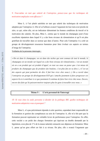 9. Vous-même en tant que salarié de l’entreprise, pensez-vous que les techniques de
                                         motivation employées sont efficaces ?


                                                Mme L. à l’air plutôt satisfaite en tant que salarié des techniques de motivation
                                         adoptées par l’entreprise A. Elle m’a d’ailleurs avancé l’argument de leur turn-over proche de
                                         zéro, ce qui, selon elle, est un indicateur démontrant les bonnes conditions de travail et la
                                         motivation des salariés. De plus, Mme L. estime que le monde du champagne jouit d’une
                                         excellente réputation dans lequel il y a des bons niveaux de rémunération et qu’il est plus
                                         gratifiant de travailler dans ce secteur que dans d’autres. Pour cela l’entreprise A a créé un
                                         groupe de développement ressources humaines pour faire évoluer ces aspects en termes
                                         d’image de l’entreprise.
                                         Verbatim de la personne interrogée :
dumas-00542732, version 1 - 3 Dec 2010




                                         « On est dans le champagne, on est dans des niches qui sont connues de tout le monde, le
                                         champagne est un monde sur lequel on a des bons niveaux de rémunération, c’est un monde
                                         où on a un produit qui est produit d’appel, en tout cas nous on pense que c’est mieux de
                                         produire du champagne que de produire des boulons, c’est plus fun on va dire.(...) C’est un
                                         des aspects qui peut permettre de dire il fait bon vivre chez nous.(...) On a recréé dans
                                         l’entreprise un groupe de développement R.H qui s’attache justement à faire progresser ces
                                         aspects là et à contribuer à ce que justement il continue de faire bon vivre chez nous. Encore,
                                         encore des faits qu’ils puissent motiver toujours plus les gens à travailler avec nous. »



                                                                 Thème 5 :       L’avis personnel de l’interrogé


                                         10. Si vous étiez la seule personne à décider de la politique RH, quelles techniques de
                                         motivation adopteriez-vous et pourquoi ?


                                                Mme L. n’a pas précisément répondu à cette question, cependant étant responsable de
                                         la formation et gestion des compétences au sein de l’entreprise A, elle m’a fait part que la
                                         formation pouvait représenter un véritable levier de performance pour l’entreprise. En effet,
                                         cette société a un poids des charges formation qui équivaut au double demandé par la
                                         législation, avec plus de 3 % de la masse salariale consacrée aux dépenses en formation. Mme
                                         L. pense qu’un gros effort est fait à ce niveau. De plus, elle a avancé l’argument que


                                                                                                                                     - 49 -
 