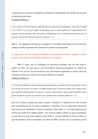 l’entreprise par le biais de la formation contribuait à l’employabilité des salariés qui est aussi
                                         un facteur de motivation.
                                         Verbatim de Mme L. :


                                         « Il y a plus de 3% de la masse salariale qui est consacrée à la formation, alors que la règle
                                         c’est 1,60%, il y a un gros effort de formation, qui est aussi garant de l’employabilité des
                                         salariés, de leur maintien dans leur poste, d’adaptation et de l’évolution de leur poste qui est
                                         aussi un moteur de motivation pour les salariés ( ...) ».


                                         Mme L. m’a également fait part que l’entreprise A travaillait actuellement sur une école des
                                         managers interne au groupe afin d’améliorer la qualité du management.
dumas-00542732, version 1 - 3 Dec 2010




                                         11. Que pensez-vous des nouvelles techniques de motivation des salariés atypiques ? (salles
                                         de sport, salle de repos et de détente, séminaires, conciergerie)


                                                Mme L. pense que ces techniques de motivation atypiques sont très bien pour le
                                         salarié. En effet, elle juge que ce sont d’excellentes initiatives permettant aux salariés de
                                         faciliter la vie sur leur lieu de travail mais que cela comporte également un risque, celui que
                                         l’entreprise utilise ceci comme un levier pour fidéliser ses salariés.
                                         Verbatim de Mme L. :


                                         « Ce sont d’excellentes choses qui peuvent permettre aux salariés d’avoir une facilité à vivre
                                         sur son lieu de travail, le risque c’est effectivement que l’entreprise utilise cela comme levier
                                         pour garder le plus possible les salariés car après il faut trouver aussi un juste équilibre entre
                                         le fait de donner un plus aux salariés sans y ajouter une contrainte indirecte (...) ».


                                         Elle m’a d’ailleurs expliqué que dans le passé, l’entreprise A. disposait d’un club de sport
                                         géré essentiellement par le comité d’entreprise. Cependant, elle m’a également fait part du
                                         coût énorme que représentait ce type de prestation. Selon Mme L., il est donc nécessaire de
                                         réaliser une étude sur le rapport qualité / prix avant de mettre en place ce type de techniques
                                         de motivation au sein d’une entreprise. Pour Mme L., il paraît difficile de mettre en place ce
                                         type de prestation dans son entreprise car étant une PME. De plus cela ne toucherait qu’une




                                                                                                                                     - 50 -
 
