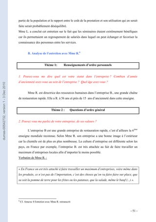 partie de la population et le rapport entre le coût de la prestation et son utilisation qui en serait
                                         faite serait probablement déséquilibré.
                                         Mme L. a conclut cet entretien sur le fait que les séminaires étaient extrêmement bénéfiques
                                         car ils permettaient un regroupement de salariés dans lequel on peut échanger et favoriser la
                                         connaissance des personnes entre les services.


                                                    B. Analyse de l’entretien avec Mme R.6


                                                                   Thème 1:         Renseignements d’ordre personnels


                                         1. Pouvez-vous me dire quel est votre statut dans l’entreprise ? Combien d’année
                                         d’ancienneté avez-vous au sein de l’entreprise ? Quel âge avez-vous ?
dumas-00542732, version 1 - 3 Dec 2010




                                                    Mme R. est directrice des ressources humaines dans l’entreprise B., une grande chaîne
                                         de restauration rapide. Elle a R. à 56 ans et près de 15 ans d’ancienneté dans cette enseigne.


                                                                         Thème 2 :        Questions d’ordre général


                                         2. Pouvez vous me parlez de votre entreprise, de ses valeurs ?

                                                    L’entreprise B est une grande entreprise de restauration rapide, c’est d’ailleurs la 6 ème
                                         enseigne mondiale reconnue. Selon Mme R. son entreprise a une bonne image à l’extérieur
                                         car la clientèle est de plus en plus nombreuse. La culture d’entreprise est différente selon les
                                         pays, en France par exemple, l’entreprise B. est très attachée au fait de faire travailler un
                                         maximum d’entreprises locales afin d’importer le moins possible.
                                         Verbatim de Mme R. :


                                         « En France on est très attaché à faire travailler un maximum d’entreprises, voire même dans
                                         les produits, ce n’est pas de l’importation, c’est des choses qu’on va faire faire sur place, que
                                         sa soit la pomme de terre pour les frites ou les patatoes, que la salade, même le bœuf (...) ».




                                         6
                                             Cf. Annexe 4 Entretien avec Mme R. retranscrit


                                                                                                                                        - 51 -
 