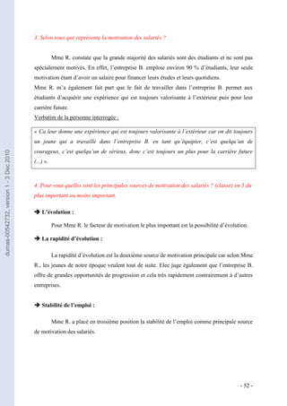 3. Selon vous que représente la motivation des salariés ?


                                                    Mme R. constate que la grande majorité des salariés sont des étudiants et ne sont pas
                                         spécialement motivés. En effet, l’entreprise B. emploie environ 90 % d’étudiants, leur seule
                                         motivation étant d’avoir un salaire pour financer leurs études et leurs quotidiens.
                                         Mme R. m’a également fait part que le fait de travailler dans l’entreprise B. permet aux
                                         étudiants d’acquérir une expérience qui est toujours valorisante à l’extérieur puis pour leur
                                         carrière future.
                                         Verbatim de la personne interrogée :

                                         « Ca leur donne une expérience qui est toujours valorisante à l’extérieur car on dit toujours
                                         un jeune qui a travaillé dans l’entreprise B. en tant qu’équipier, c’est quelqu’un de
                                         courageux, c’est quelqu’un de sérieux, donc c’est toujours un plus pour la carrière future
dumas-00542732, version 1 - 3 Dec 2010




                                         (...) ».



                                         4. Pour vous quelles sont les principales sources de motivation des salariés ? (classez en 5 du
                                         plus important au moins important.

                                          L’évolution :

                                                    Pour Mme R. le facteur de motivation le plus important est la possibilité d’évolution.

                                          La rapidité d’évolution :

                                                    La rapidité d’évolution est la deuxième source de motivation principale car selon Mme
                                         R., les jeunes de notre époque veulent tout de suite. Elee juge également que l’entreprise B.
                                         offre de grandes opportunités de progression et cela très rapidement contrairement à d’autres
                                         entreprises.


                                          Stabilité de l’emploi :

                                                    Mme R. a placé en troisième position la stabilité de l’emploi comme principale source
                                         de motivation des salariés.




                                                                                                                                      - 52 -
 