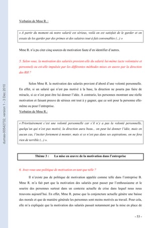 Verbatim de Mme R. :


                                         « A partir du moment où notre salarié est sérieux, voilà on est satisfait de le garder et on
                                         essaie de les garder par des primes et des salaires tout à fait convenables (...) »


                                         Mme R. n’a pu citer cinq sources de motivation faute d’en identifier d’autres.


                                         5. Selon vous, la motivation des salariés provient-elle du salarié lui-même (acte volontaire et
                                         personnel) ou est-elle impulsée par les différentes méthodes mises en œuvre par la direction
                                         des RH ?


                                                 Selon Mme R. la motivation des salariés provient d’abord d’une volonté personnelle.
dumas-00542732, version 1 - 3 Dec 2010




                                         En effet, si un salarié qui n’est pas motivé à la base, la direction ne pourra pas faire de
                                         miracle, si ce n’est peut être lui donner l’idée. A contrario, les personnes montrant une réelle
                                         motivation et faisant preuve de sérieux ont tout à y gagner, que ce soit pour la personne elle-
                                         même ou pour l’entreprise.
                                         Verbatim de Mme R.:


                                         « Prioritairement c’est une volonté personnelle car s’il n’y a pas la volonté personnelle,
                                         quelqu’un qui n’est pas motivé, la direction aura beau... on peut lui donner l’idée, mais en
                                         aucun cas, l’inciter fortement à monter, mais si ce n’est pas dans ses aspirations, on ne fera
                                         rien de terrible (...) ».



                                                       Thème 3 :     La mise en œuvre de la motivation dans l’entreprise



                                         6. Avez-vous une politique de motivation en tant que telle ?

                                                 Il n’existe pas de politique de motivation appelée comme telle dans l’entreprise B.
                                         Mme R. m’a fait part que la motivation des salariés peut passer par l’enthousiasme et le
                                         sourire des personnes surtout dans un contexte actuelle de crise dans lequel nous nous
                                         trouvons aujourd’hui. En effet, Mme R. pense que la conjoncture actuelle génère une baisse
                                         des morals et que de manière générale les personnes sont moins motivés au travail. Pour cela,
                                         elle m’a expliquée que la motivation des salariés passait notamment par la mise en place de


                                                                                                                                   - 53 -
 
