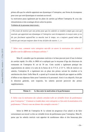 primes afin que les salariés apportent une dynamique à l’entreprise, une forme de récompense
                                         pour ceux qui sont dynamiques et souriants au travail.
                                         La motivation passe également par les plans de carrière qu’offrent l’entreprise B. avec des
                                         rémunérations et des avantages divers selon les postes.
                                         Verbatim de la personne interviewée :


                                         « On essaie de motiver par une prime pour que les salariés se rendent compte que ceux qui
                                         sourient, qui apportent une dynamique à l’entreprise sont récompensés et essayer ainsi, je ne
                                         dis pas forcément aujourd’hui ca marche tout le temps, on a toujours quand même des
                                         salariés qui sont pas toujours dans le truc de faire du sourire. (...) »



                                         7. Selon vous, comment votre entreprise met-elle en œuvre la motivation des salariés ?
dumas-00542732, version 1 - 3 Dec 2010




                                         Quelles sont les différentes techniques utilisées ?


                                                Mme R. considère que les personnes motivées à la base peuvent jouir d’une évolution
                                         de carrière rapide. En effet, la DRH m’a expliquée que la moyenne d’âge des directeurs de
                                         restaurants de l’entreprise B. est de 30 ans. Cette société a également pratiqué des
                                         augmentations de salaire à la suite de la baisse de la T.V.A. à 5,5 %. Afin de motiver ses
                                         salariés, l’entreprise B. a également mis en place des primes suivant les résultats et la
                                         satisfaction du client. Enfin Mme R. a ajouté qu’il existait des objectifs par rapport au chiffre
                                         d’affaire et aux dépenses faites pour l’entretien et le personnel. Ainsi si ces objectifs, fixés par
                                         la direction générale, sont respectés, les salariés peuvent percevoir des primes
                                         supplémentaires.


                                                         Thème 4 :       Le lien entre la motivation et la performance


                                         8. Selon vous la motivation des salariés entraîne-t-elle un véritable levier de performance
                                         pour l’entreprise ? Comment se traduit dans votre entreprise ce lien entre la motivation et la
                                         performance ? Pouvez-vous me donner des exemples concrets ?


                                                Selon la DRH de l’entreprise B. la volonté de progresser d’un salarié et de faire
                                         correctement son travail va être un véritable levier de performance pour l’entreprise. Mme R.
                                         pense que les salariés motivés vont apporter de nombreuses idées et être beaucoup plus



                                                                                                                                       - 54 -
 