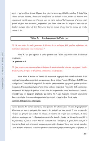 après et qui profitera à tous. Chacun à sa pierre à apporter à l’édifice et donc le fait d’être
                                         connu, surtout reconnu, donne une satisfaction au salarié ce qui permet de motiver tout
                                         simplement parfois plus que l’argent, car on parle aujourd’hui beaucoup d’argent, mais
                                         quand les gens sont reconnus, progressent, que leurs idées sont à l’origine d’une idée qui
                                         finalise quelque chose de très bien pour tout le monde et que tout le monde en profite
                                         surtout.(...) ».


                                                                 Thème 5 :       L’avis personnel de l’interrogé


                                         10. Si vous étiez la seule personne à décider de la politique RH, quelles techniques de
                                         motivation adopteriez vous et pourquoi ?
dumas-00542732, version 1 - 3 Dec 2010




                                                 Mme R. n’a pas répondu à cette question car l’ayant déjà traité dans la question
                                         précédente.
                                         Cf. question n° 9.

                                         11. Que pensez-vous des nouvelles techniques de motivation des salariés atypiques ? (salles
                                         de sport, salle de repos et de détente, séminaires, conciergerie).

                                                 Selon Mme R. toutes ces formes de motivation atypiques des salariés sont tout à fait
                                         positives lorsqu’elles permettent aux personnes de se libérer l’esprit. D’ailleurs la DRH m’a
                                         expliqué que l’entreprise B. organisait des sorties sportives et des voyages de groupe plusieurs
                                         fois par an. Cependant ces types d’activité ne sont pas proposés à l’ensemble de l’équipe mais
                                         uniquement à l’équipe de gestion, c’est à dire des responsables jusqu’au directeurs. Mme R.
                                         considère que les équipiers employés, qui sont à 90 % des étudiants, viennent uniquement
                                         dans cette chaîne de restauration pour faire leur travail et boucler leur fin de mois.
                                         Verbatim de la personne interrogée :


                                         « Nous faisons des sorties sportives, nous faisons des choses dans ce type de programme.
                                         Mais bien sûr tout ce qui peut faire avancer les salariés est très positif. Il peut y avoir des
                                         voyages de groupe, des sorties en bateau, en voilier, on se fait des challenges, il existe
                                         plusieurs sorties par an. (...) Les équipiers sont plus dans les études, car ils représentent 90 %
                                         du personnel, il faut le savoir. Puis ils viennent chez l’entreprise B. pour faire leur job et
                                         boucler la fin de mois et pouvoir manger et puis voilà. Au départ ils ne sont pas du tout dans
                                         l’état d’esprit de travail, c’est leur première expérience professionnelle pour la plupart, ils


                                                                                                                                     - 56 -
 