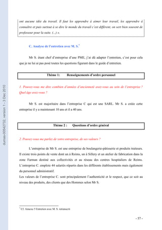 ont aucune idée du travail. Il faut les apprendre à aimer leur travail, les apprendre à
                                         connaître et puis surtout à se dire le monde du travail c’est différent, on sert bien souvent de
                                         professeur pour la suite. (...) ».



                                                    C. Analyse de l’entretien avec M. S.7


                                                    Mr S. étant chef d’entreprise d’une PME, j’ai dû adapter l’entretien, c’est pour cela
                                         que je ne lui ai pas posé toutes les questions figurant dans le guide d’entretien.


                                                                    Thème 1:           Renseignements d’ordre personnel
dumas-00542732, version 1 - 3 Dec 2010




                                         1. Pouvez-vous me dire combien d’années d’ancienneté avez-vous au sein de l’entreprise ?
                                         Quel âge avez-vous ?


                                                    Mr S. est majoritaire dans l’entreprise C qui est une SARL. Mr S. a créée cette
                                         entreprise il y a maintenant 10 ans et il a 40 ans.



                                                                          Thème 2 :          Questions d’ordre général



                                         2. Pouvez-vous me parlez de votre entreprise, de ses valeurs ?

                                                    L’entreprise de Mr S. est une entreprise de boulangerie-pâtisserie et produits traiteurs.
                                         Il existe trois points de vente dont un à Reims, un à Sillery et un atelier de fabrication dans la
                                         zone Farman destiné aux collectivités et au réseau des centres hospitaliers de Reims.
                                         L’entreprise C. emploie 44 salariés répartis dans les différents établissements mais également
                                         du personnel administratif.
                                         Les valeurs de l’entreprise C. sont principalement l’authenticité et le respect, que ce soit au
                                         niveau des produits, des clients que des Hommes selon Mr S.




                                         7
                                             Cf. Annexe 5 Entretien avec M. S. retranscrit


                                                                                                                                       - 57 -
 