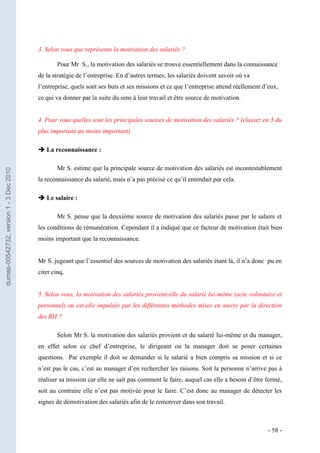 3. Selon vous que représente la motivation des salariés ?

                                                 Pour Mr S., la motivation des salariés se trouve essentiellement dans la connaissance
                                         de la stratégie de l’entreprise. En d’autres termes, les salariés doivent savoir où va
                                         l’entreprise, quels sont ses buts et ses missions et ce que l’entreprise attend réellement d’eux,
                                         ce qui va donner par la suite du sens à leur travail et être source de motivation.


                                         4. Pour vous quelles sont les principales sources de motivation des salariés ? (classez en 5 du
                                         plus important au moins important).

                                          La reconnaissance :

                                                 Mr S. estime que la principale source de motivation des salariés est incontestablement
dumas-00542732, version 1 - 3 Dec 2010




                                         la reconnaissance du salarié, mais n’a pas précisé ce qu’il entendait par cela.

                                          Le salaire :

                                                 Mr S. pense que la deuxième source de motivation des salariés passe par le salaire et
                                         les conditions de rémunération. Cependant il a indiqué que ce facteur de motivation était bien
                                         moins important que la reconnaissance.


                                         Mr S. jugeant que l’essentiel des sources de motivation des salariés étant là, il n’a donc pu en
                                         citer cinq.


                                         5. Selon vous, la motivation des salariés provient-elle du salarié lui-même (acte volontaire et
                                         personnel) ou est-elle impulsée par les différentes méthodes mises en œuvre par la direction
                                         des RH ?

                                                 Selon Mr S. la motivation des salariés provient et du salarié lui-même et du manager,
                                         en effet selon ce chef d’entreprise, le dirigeant ou la manager doit se poser certaines
                                         questions. Par exemple il doit se demander si le salarié a bien compris sa mission et si ce
                                         n’est pas le cas, c’est au manager d’en rechercher les raisons. Soit la personne n’arrive pas à
                                         réaliser sa mission car elle ne sait pas comment le faire, auquel cas elle a besoin d’être formé,
                                         soit au contraire elle n’est pas motivée pour le faire. C’est donc au manager de détecter les
                                         signes de démotivation des salariés afin de le remotiver dans son travail.



                                                                                                                                     - 58 -
 